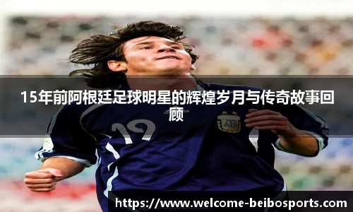 15年前阿根廷足球明星的辉煌岁月与传奇故事回顾