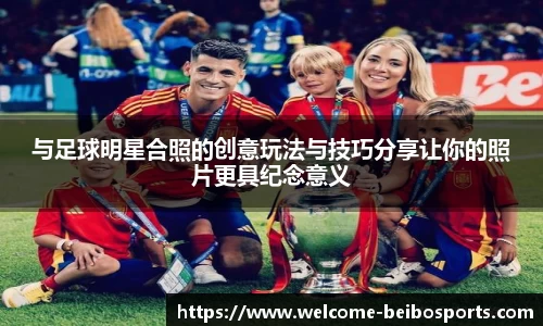与足球明星合照的创意玩法与技巧分享让你的照片更具纪念意义