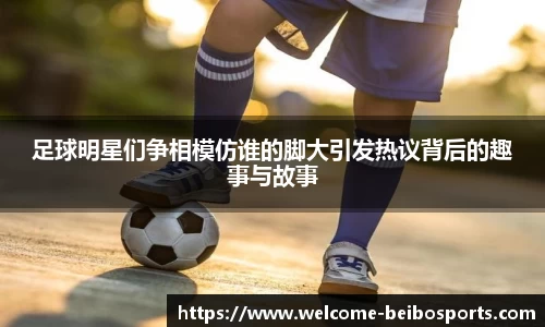 足球明星们争相模仿谁的脚大引发热议背后的趣事与故事