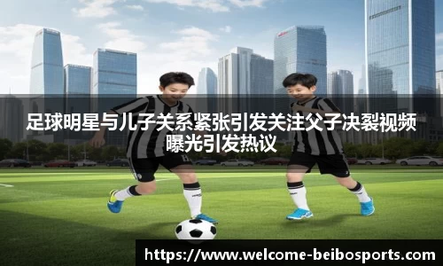 足球明星与儿子关系紧张引发关注父子决裂视频曝光引发热议